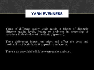 YARN EVENNESS 
Yarns of different quality levels result in fabrics of distinctly 
different quality levels, leading to problems in processing or 
variations in final value (of the fabric / garment). 
These differences impact on prices and affect the costs and 
profitability of both fabric & apparel manufacturer. 
There is an unavoidable link between quality and cost. 
 