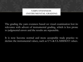 YARN EVENNESS 
-INSTRUMENTAL GRADING 
The grading the yarn evenness based on visual examination lost its 
relevance with advent of instrumental grading, which is less prone 
to judgmental errors and the results are repeatable. 
It is now become normal and more acceptable trade practice to 
declare the instrumental values, such as U% & CLASSIMAT values. 
 