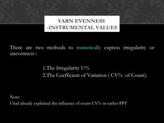 YARN EVENNESS 
-INSTRUMENTAL VALUES 
There are two methods to numerically express irregularity or 
unevenness : 
1.The Irregularity U% 
2.The Coefficient of Variation ( CV% of Count). 
Note: 
I had already explained the influence of count CV% in earlier PPT 
 