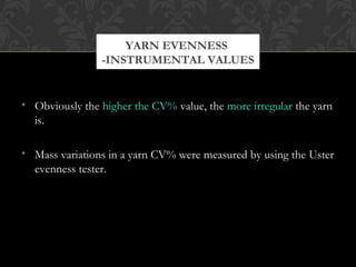 YARN EVENNESS 
-INSTRUMENTAL VALUES 
• Obviously the higher the CV% value, the more irregular the yarn 
is. 
• Mass variations in a yarn CV% were measured by using the Uster 
evenness tester. 
 