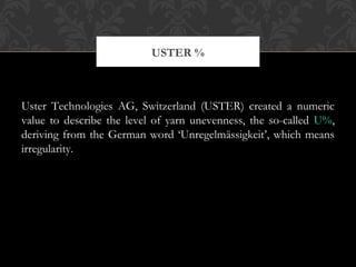 USTER % 
Uster Technologies AG, Switzerland (USTER) created a numeric 
value to describe the level of yarn unevenness, the so-called U%, 
deriving from the German word ‘Unregelmässigkeit’, which means 
irregularity. 
 