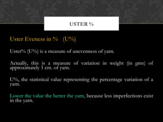 USTER % 
Uster Eveness in % (U%) 
Uster% (U%) is a measure of unevenness of yarn. 
Actually, this is a measure of variation in weight (in gms) of 
approximately 1 cm. of yarn. 
U%, the statistical value representing the percentage variation of a 
yarn. 
Lower the value the better the yarn, because less imperfections exist 
in the yarn. 
 