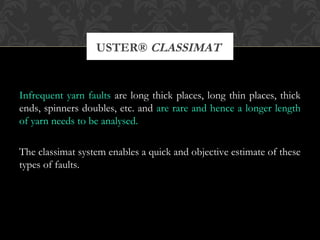 USTER® CLASSIMAT 
Infrequent yarn faults are long thick places, long thin places, thick 
ends, spinners doubles, etc. and are rare and hence a longer length 
of yarn needs to be analysed. 
The classimat system enables a quick and objective estimate of these 
types of faults. 
 