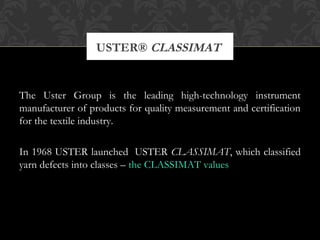 USTER® CLASSIMAT 
The Uster Group is the leading high-technology instrument 
manufacturer of products for quality measurement and certification 
for the textile industry. 
In 1968 USTER launched USTER CLASSIMAT, which classified 
yarn defects into classes – the CLASSIMAT values 
 