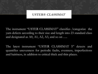 USTER® CLASSIMAT 
The instrument “USTER CLASSIMAT” classifies /categorize the 
yarn defects according to their size and length into 23 standard class 
and designated as A0, A1, A2, A3, and so on …. 
The latest instrument “USTER CLASSIMAT 5” detects and 
quantifies unevenness for periodic faults, evenness, imperfections 
and hairiness, in addition to critical thick and thin places. 
 
