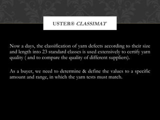 USTER® CLASSIMAT 
Now a days, the classification of yarn defects according to their size 
and length into 23 standard classes is used extensively to certify yarn 
quality ( and to compare the quality of different suppliers). 
As a buyer, we need to determine & define the values to a specific 
amount and range, in which the yarn tests must match. 
 