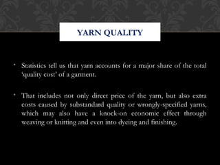YARN QUALITY 
• Statistics tell us that yarn accounts for a major share of the total 
‘quality cost’ of a garment. 
• That includes not only direct price of the yarn, but also extra 
costs caused by substandard quality or wrongly-specified yarns, 
which may also have a knock-on economic effect through 
weaving or knitting and even into dyeing and finishing. 
 