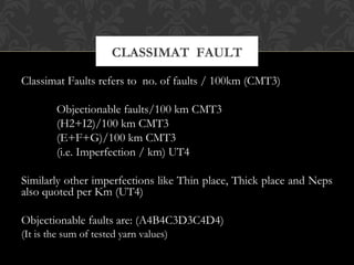 CLASSIMAT FAULT 
Classimat Faults refers to no. of faults / 100km (CMT3) 
Objectionable faults/100 km CMT3 
(H2+I2)/100 km CMT3 
(E+F+G)/100 km CMT3 
(i.e. Imperfection / km) UT4 
Similarly other imperfections like Thin place, Thick place and Neps 
also quoted per Km (UT4) 
Objectionable faults are: (A4B4C3D3C4D4) 
(It is the sum of tested yarn values) 
 