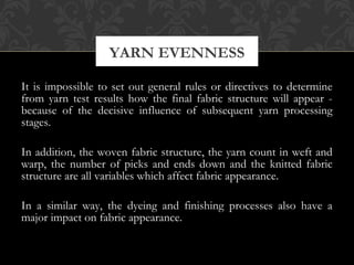 YARN EVENNESS 
It is impossible to set out general rules or directives to determine 
from yarn test results how the final fabric structure will appear - 
because of the decisive influence of subsequent yarn processing 
stages. 
In addition, the woven fabric structure, the yarn count in weft and 
warp, the number of picks and ends down and the knitted fabric 
structure are all variables which affect fabric appearance. 
In a similar way, the dyeing and finishing processes also have a 
major impact on fabric appearance. 
 