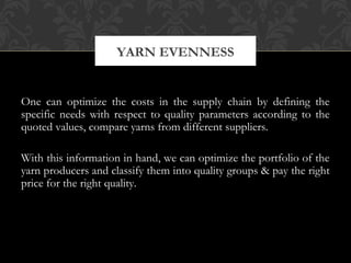 YARN EVENNESS 
One can optimize the costs in the supply chain by defining the 
specific needs with respect to quality parameters according to the 
quoted values, compare yarns from different suppliers. 
With this information in hand, we can optimize the portfolio of the 
yarn producers and classify them into quality groups & pay the right 
price for the right quality. 
 