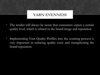 YARN EVENNESS 
• The retailer will always be aware that consumers expect a certain 
quality level, which is related to the brand image and reputation. 
• Implementing Yarn Quality Profiles into the sourcing process is 
very important in reducing quality costs and strengthening the 
brand reputation. 
 