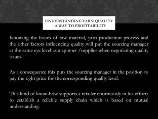 UNDERSTANDING YARN QUALITY 
– A WAY TO PROFITABILITY 
Knowing the basics of raw material, yarn production process and 
the other factors influencing quality will put the sourcing manager 
at the same eye level as a spinner /supplier when negotiating quality 
issues. 
As a consequence this puts the sourcing manager in the position to 
pay the right price for the corresponding quality level. 
This kind of know-how supports a retailer enormously in his efforts 
to establish a reliable supply chain which is based on mutual 
understanding. 
 