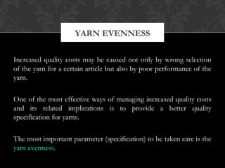 YARN EVENNESS 
Increased quality costs may be caused not only by wrong selection 
of the yarn for a certain article but also by poor performance of the 
yarn. 
One of the most effective ways of managing increased quality costs 
and its related implications is to provide a better quality 
specification for yarns. 
The most important parameter (specification) to be taken care is the 
yarn evenness. 
 