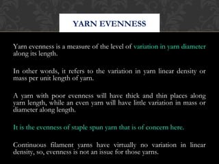 YARN EVENNESS 
Yarn evenness is a measure of the level of variation in yarn diameter 
along its length. 
In other words, it refers to the variation in yarn linear density or 
mass per unit length of yarn. 
A yarn with poor evenness will have thick and thin places along 
yarn length, while an even yarn will have little variation in mass or 
diameter along length. 
It is the evenness of staple spun yarn that is of concern here. 
Continuous filament yarns have virtually no variation in linear 
density, so, evenness is not an issue for those yarns. 
 