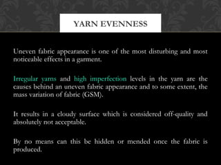 YARN EVENNESS 
Uneven fabric appearance is one of the most disturbing and most 
noticeable effects in a garment. 
Irregular yarns and high imperfection levels in the yarn are the 
causes behind an uneven fabric appearance and to some extent, the 
mass variation of fabric (GSM). 
It results in a cloudy surface which is considered off-quality and 
absolutely not acceptable. 
By no means can this be hidden or mended once the fabric is 
produced. 
 