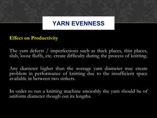 YARN EVENNESS 
Effect on Productivity 
The yarn defects / imperfections such as thick places, thin places, 
slub, loose fluffs, etc. create difficulty during the process of knitting. 
Any diameter higher than the average yarn diameter may create 
problem in performance of knitting due to the insufficient space 
available in between two sinkers. 
In order to run a knitting machine smoothly the yarn should be of 
uniform diameter though out its lengths. 
 