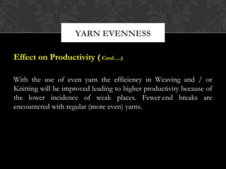 YARN EVENNESS 
Effect on Productivity ( Cntd….) 
With the use of even yarn the efficiency in Weaving and / or 
Knitting will be improved leading to higher productivity because of 
the lower incidence of weak places. Fewer end breaks are 
encountered with regular (more even) yarns. 
 