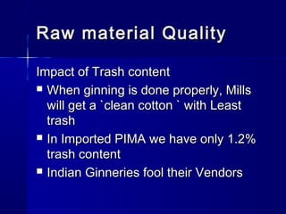 Raw material QualityRaw material Quality
Impact of Trash contentImpact of Trash content
 When ginning is done properly, MillsWhen ginning is done properly, Mills
will get a `clean cotton ` with Leastwill get a `clean cotton ` with Least
trashtrash
 In Imported PIMA we have only 1.2%In Imported PIMA we have only 1.2%
trash contenttrash content
 Indian Ginneries fool their VendorsIndian Ginneries fool their Vendors
 