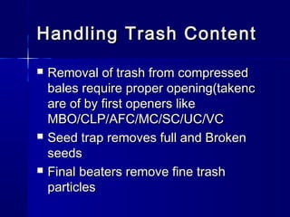 Handling Trash ContentHandling Trash Content
 Removal of trash from compressedRemoval of trash from compressed
bales require proper opening(takencbales require proper opening(takenc
are of by first openers likeare of by first openers like
MBO/CLP/AFC/MC/SC/UC/VCMBO/CLP/AFC/MC/SC/UC/VC
 Seed trap removes full and BrokenSeed trap removes full and Broken
seedsseeds
 Final beaters remove fine trashFinal beaters remove fine trash
particlesparticles
 