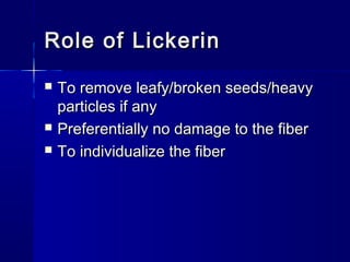 Role of LickerinRole of Lickerin
 To remove leafy/broken seeds/heavyTo remove leafy/broken seeds/heavy
particles if anyparticles if any
 Preferentially no damage to the fiberPreferentially no damage to the fiber
 To individualize the fiberTo individualize the fiber
 