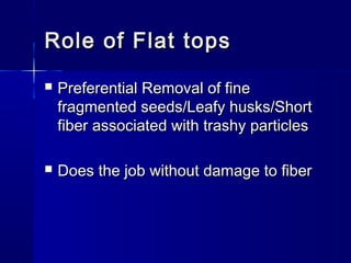 Role of Flat topsRole of Flat tops
 Preferential Removal of finePreferential Removal of fine
fragmented seeds/Leafy husks/Shortfragmented seeds/Leafy husks/Short
fiber associated with trashy particlesfiber associated with trashy particles
 Does the job without damage to fiberDoes the job without damage to fiber
 