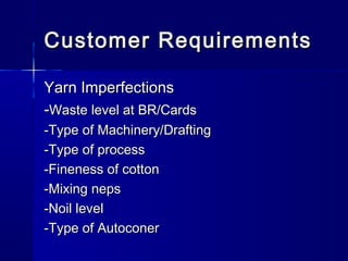 Customer RequirementsCustomer Requirements
Yarn ImperfectionsYarn Imperfections
--Waste level at BR/CardsWaste level at BR/Cards
-Type of Machinery/Drafting-Type of Machinery/Drafting
-Type of process-Type of process
-Fineness of cotton-Fineness of cotton
-Mixing neps-Mixing neps
-Noil level-Noil level
-Type of Autoconer-Type of Autoconer
 