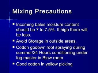 Mixing PrecautionsMixing Precautions
 Incoming bales moisture contentIncoming bales moisture content
should be 7 to 7.5%. If high there willshould be 7 to 7.5%. If high there will
be loss.be loss.
 Avoid Storage in outside areas.Avoid Storage in outside areas.
 Cotton godown roof spraying duringCotton godown roof spraying during
summer/24 Hours conditioning undersummer/24 Hours conditioning under
fog master in Blow roomfog master in Blow room
 Good cotton in yellow pickingGood cotton in yellow picking
 
