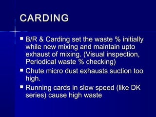 CARDINGCARDING
 B/R & Carding set the waste % initiallyB/R & Carding set the waste % initially
while new mixing and maintain uptowhile new mixing and maintain upto
exhaust of mixing. (Visual inspection,exhaust of mixing. (Visual inspection,
Periodical waste % checking)Periodical waste % checking)
 Chute micro dust exhausts suction tooChute micro dust exhausts suction too
high.high.
 Running cards in slow speed (like DKRunning cards in slow speed (like DK
series) cause high wasteseries) cause high waste
 