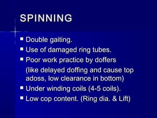 SPINNINGSPINNING
 Double gaiting.Double gaiting.
 Use of damaged ring tubes.Use of damaged ring tubes.
 Poor work practice by doffersPoor work practice by doffers
(like delayed doffing and cause top(like delayed doffing and cause top
adoss, low clearance in bottom)adoss, low clearance in bottom)
 Under winding coils (4-5 coils).Under winding coils (4-5 coils).
 Low cop content. (Ring dia. & Lift)Low cop content. (Ring dia. & Lift)
 