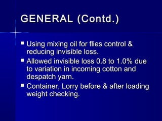 GENERAL (Contd.)GENERAL (Contd.)
 Using mixing oil for flies control &Using mixing oil for flies control &
reducing invisible loss.reducing invisible loss.
 Allowed invisible loss 0.8 to 1.0% dueAllowed invisible loss 0.8 to 1.0% due
to variation in incoming cotton andto variation in incoming cotton and
despatch yarn.despatch yarn.
 Container, Lorry before & after loadingContainer, Lorry before & after loading
weight checking.weight checking.
 