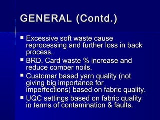 GENERAL (Contd.)GENERAL (Contd.)
 Excessive soft waste causeExcessive soft waste cause
reprocessing and further loss in backreprocessing and further loss in back
process.process.
 BRD, Card waste % increase andBRD, Card waste % increase and
reduce comber noils.reduce comber noils.
 Customer based yarn quality (notCustomer based yarn quality (not
giving big importance forgiving big importance for
imperfections) based on fabric quality.imperfections) based on fabric quality.
 UQC settings based on fabric qualityUQC settings based on fabric quality
in terms of contamination & faults.in terms of contamination & faults.
 