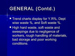 GENERAL (Contd.)GENERAL (Contd.)
 Trend charts display for Y.R%, DeptTrend charts display for Y.R%, Dept
wise waste %, and Soft waste %.wise waste %, and Soft waste %.
 High hard waste, soft waste andHigh hard waste, soft waste and
sweepings due to negligence ofsweepings due to negligence of
workers, rough handling of materials,workers, rough handling of materials,
bad storage and poor workingbad storage and poor working
conditions.conditions.
 