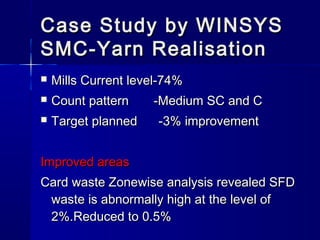  Mills Current level-74%Mills Current level-74%
 Count pattern -Medium SC and CCount pattern -Medium SC and C
 Target planned -3% improvementTarget planned -3% improvement
Improved areasImproved areas
Card waste Zonewise analysis revealed SFDCard waste Zonewise analysis revealed SFD
waste is abnormally high at the level ofwaste is abnormally high at the level of
2%.Reduced to 0.5%2%.Reduced to 0.5%
Case Study by WINSYSCase Study by WINSYS
SMC-Yarn RealisationSMC-Yarn Realisation
 