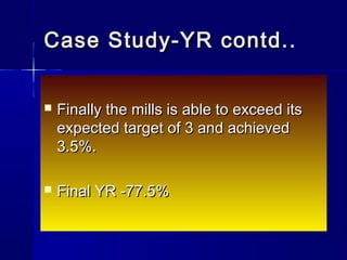  Finally the mills is able to exceed itsFinally the mills is able to exceed its
expected target of 3 and achievedexpected target of 3 and achieved
3.5%.3.5%.
 Final YR -77.5%Final YR -77.5%
Case Study-YR contd..Case Study-YR contd..
 