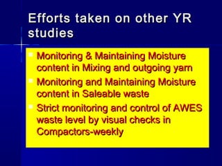  Monitoring & Maintaining MoistureMonitoring & Maintaining Moisture
content in Mixing and outgoing yarncontent in Mixing and outgoing yarn
 Monitoring and Maintaining MoistureMonitoring and Maintaining Moisture
content in Saleable wastecontent in Saleable waste
 Strict monitoring and control of AWESStrict monitoring and control of AWES
waste level by visual checks inwaste level by visual checks in
Compactors-weeklyCompactors-weekly
Efforts taken on other YREfforts taken on other YR
studiesstudies
 