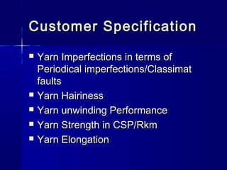 Customer SpecificationCustomer Specification
 Yarn Imperfections in terms ofYarn Imperfections in terms of
Periodical imperfections/ClassimatPeriodical imperfections/Classimat
faultsfaults
 Yarn HairinessYarn Hairiness
 Yarn unwinding PerformanceYarn unwinding Performance
 Yarn Strength in CSP/RkmYarn Strength in CSP/Rkm
 Yarn ElongationYarn Elongation
 