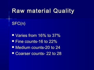 Raw material QualityRaw material Quality
SFC(n)SFC(n)
 Varies from 16% to 37%Varies from 16% to 37%
 Fine counts-16 to 22%Fine counts-16 to 22%
 Medium counts-20 to 24Medium counts-20 to 24
 Coarser counts- 22 to 28Coarser counts- 22 to 28
 
