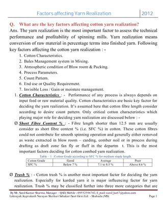 Factors affecting Yarn Realization 2012
By Mr. Sunil Kumar Sharma, Manager – QAD, Mobile - 09552596742, E_mail :sunil_ku67@yahoo.com
Loknayak Jayprakash Narayan Shetkari Sahakari Soot Girni Ltd. – Shahada (MS) Page 1
Q. What are the key factors affecting cotton yarn realization?
Ans. The yarn realization is the most important factor to assess the technical
performance and profitability of spinning mills. Yarn realization means
conversion of raw material in percentage terms into finished yarn. Following
key factors affecting the cotton yarn realization : -
1. Cotton Characteristics.
2. Bales Management system in Mixing.
3. Atmospheric condition of Blow room & Packing.
4. Process Parameters.
5. Count Pattern.
6. End use or Quality Requirement.
7. Invisible Loss / Gain or moisture management.
1. : - Performance of any process is always depends on
input feed or raw material quality. Cotton characteristics are basic key factor for
deciding the yarn realization. It’s assumed here that cotton fibre length consider
according to desire count pattern. Only critical cotton characteristics which
playing major role for deciding yarn realization are discussed below : -
: - Fibre length shorter than 12.5 mm are usually
consider as short fibre content % (i.e. SFC %) in cotton. These cotton fibres
could not contribute for smooth spinning operation and generally either removed
as waste extracted in blow room – carding, comber noil or in process during
drafting as draft zone fan fly or fluff in the departm t. This is the most
important factors deciding for cotton combed yarn realization.
Table – 1 : Cotton Grade according to SFC % for medium staple length.
Cotton Grade Good Average Poor
SFC % Below 7 % 7.1 to 8.5 % Above 8.6 %
: - Cotton trash % is another most important factor for deciding the yarn
realization. Especially for karded yarn it is major influencing factor for yarn
realization. Trash % may be classified further into three more categories that are
Cotton Characteristics
Short Fibre Content %
Trash %
Ø
Ø
 