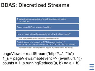 BDAS: Discretized Streams
Treats streams as series of small time interval batch
computations
Event based APIs – stream handling
How to make interval granularity very low (milliseconds)?
• Built over Spark RDDs – in-memory distributed cache

Fault-tolerance is based on RDD lineage (series of
transformations that can be stored and recomputed on failure).
• Parallel recovery – re-computations happen in parallel across the cluster.

pageViews = readStream("http://...", "1s")
1_s = pageViews.map(event => (event.url, 1))
counts = 1_s.runningReduce((a, b) => a + b)
30

 