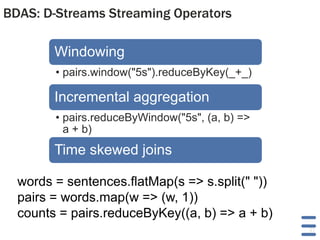 BDAS: D-Streams Streaming Operators

Windowing
• pairs.window("5s").reduceByKey(_+_)

Incremental aggregation
• pairs.reduceByWindow("5s", (a, b) =>
a + b)

Time skewed joins
words = sentences.flatMap(s => s.split(" "))
pairs = words.map(w => (w, 1))
counts = pairs.reduceByKey((a, b) => a + b)
31

 