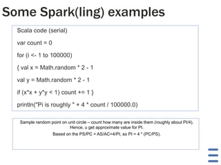 Some Spark(ling) examples
Scala code (serial)

var count = 0
for (i <- 1 to 100000)
{ val x = Math.random * 2 - 1
val y = Math.random * 2 - 1
if (x*x + y*y < 1) count += 1 }

println("Pi is roughly " + 4 * count / 100000.0)
Sample random point on unit circle – count how many are inside them (roughly about PI/4).
Hence, u get approximate value for PI.
Based on the PS/PC = AS/AC=4/PI, so PI = 4 * (PC/PS).

 