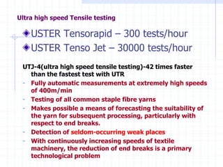 Ultra high speed Tensile testing
USTER Tensorapid – 300 tests/hour
USTER Tenso Jet – 30000 tests/hour
UTJ-4(ultra high speed tensile testing)-42 times faster
than the fastest test with UTR
- Fully automatic measurements at extremely high speeds
of 400m/min
- Testing of all common staple fibre yarns
- Makes possible a means of forecasting the suitability of
the yarn for subsequent processing, particularly with
respect to end breaks.
- Detection of seldom-occurring weak places
- With continuously increasing speeds of textile
machinery, the reduction of end breaks is a primary
technological problem
 