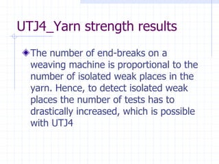 UTJ4_Yarn strength results
The number of end-breaks on a
weaving machine is proportional to the
number of isolated weak places in the
yarn. Hence, to detect isolated weak
places the number of tests has to
drastically increased, which is possible
with UTJ4
 