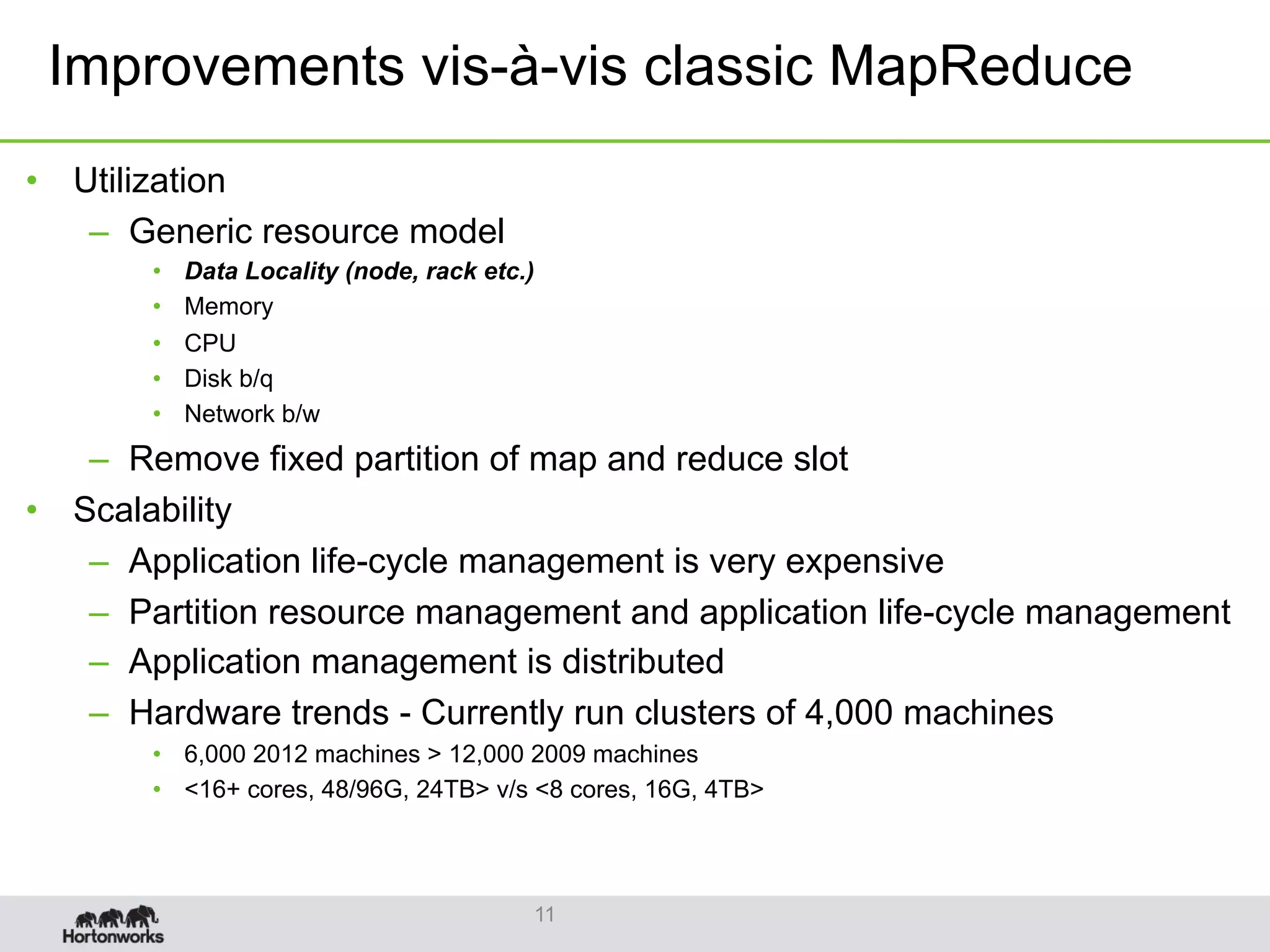 Improvements vis-à-vis classic MapReduce
11
•  Utilization
–  Generic resource model
•  Data Locality (node, rack etc.)
•  Memory
•  CPU
•  Disk b/q
•  Network b/w
–  Remove fixed partition of map and reduce slot
•  Scalability
–  Application life-cycle management is very expensive
–  Partition resource management and application life-cycle management
–  Application management is distributed
–  Hardware trends - Currently run clusters of 4,000 machines
•  6,000 2012 machines > 12,000 2009 machines
•  <16+ cores, 48/96G, 24TB> v/s <8 cores, 16G, 4TB>
 