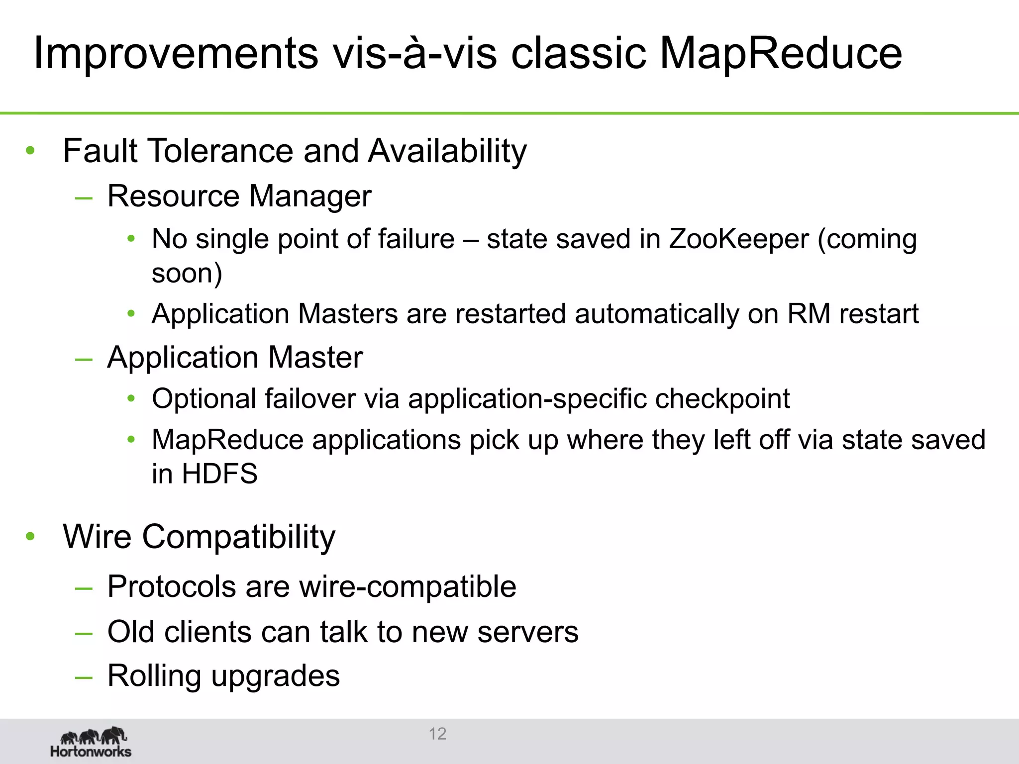 •  Fault Tolerance and Availability
–  Resource Manager
•  No single point of failure – state saved in ZooKeeper (coming
soon)
•  Application Masters are restarted automatically on RM restart
–  Application Master
•  Optional failover via application-specific checkpoint
•  MapReduce applications pick up where they left off via state saved
in HDFS
•  Wire Compatibility
–  Protocols are wire-compatible
–  Old clients can talk to new servers
–  Rolling upgrades
12
Improvements vis-à-vis classic MapReduce
 