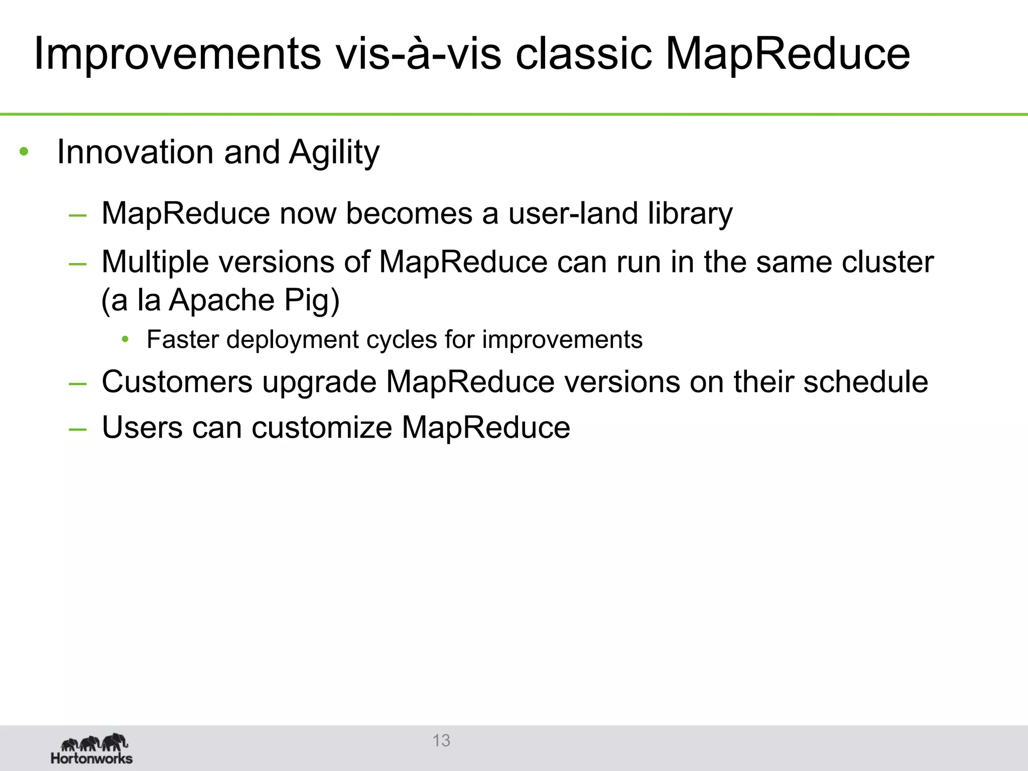 •  Innovation and Agility
–  MapReduce now becomes a user-land library
–  Multiple versions of MapReduce can run in the same cluster
(a la Apache Pig)
•  Faster deployment cycles for improvements
–  Customers upgrade MapReduce versions on their schedule
–  Users can customize MapReduce
13
Improvements vis-à-vis classic MapReduce
 