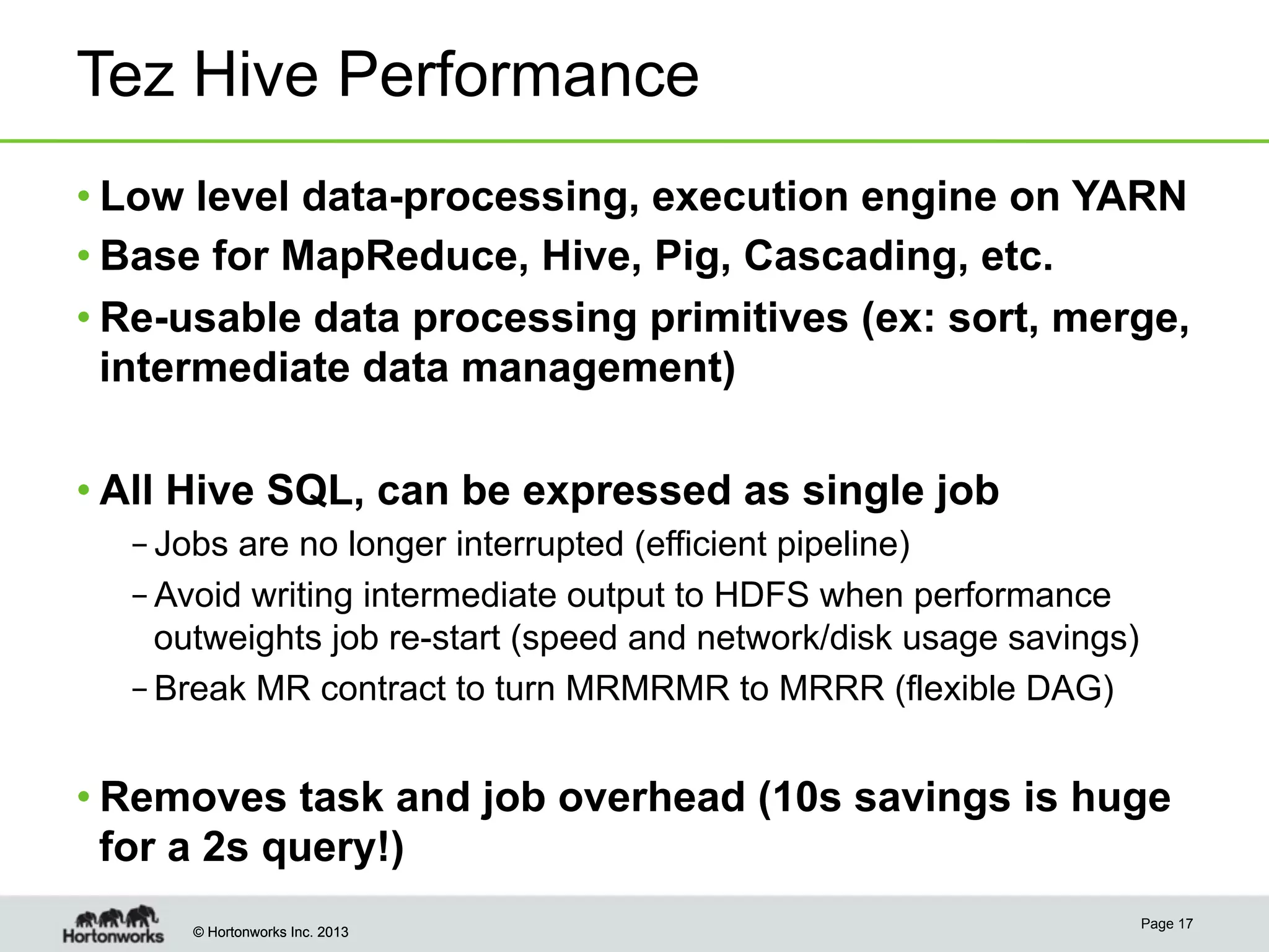 © Hortonworks Inc. 2013© Hortonworks Inc. 2013
Tez Hive Performance
• Low level data-processing, execution engine on YARN
• Base for MapReduce, Hive, Pig, Cascading, etc.
• Re-usable data processing primitives (ex: sort, merge,
intermediate data management)
• All Hive SQL, can be expressed as single job
– Jobs are no longer interrupted (efficient pipeline)
– Avoid writing intermediate output to HDFS when performance
outweights job re-start (speed and network/disk usage savings)
– Break MR contract to turn MRMRMR to MRRR (flexible DAG)
• Removes task and job overhead (10s savings is huge
for a 2s query!)
Page 17
 