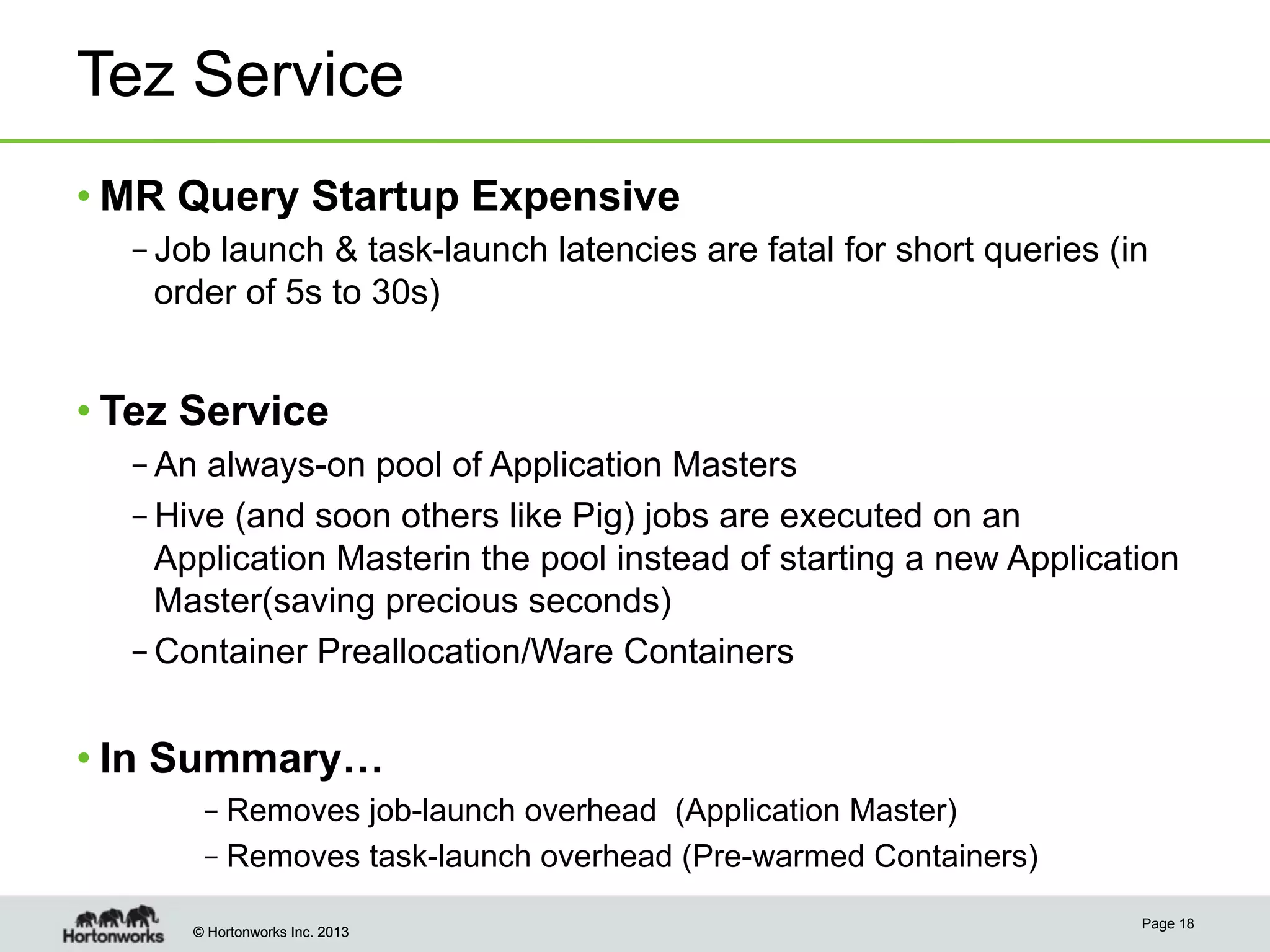 © Hortonworks Inc. 2013© Hortonworks Inc. 2013
Tez Service
• MR Query Startup Expensive
– Job launch & task-launch latencies are fatal for short queries (in
order of 5s to 30s)
• Tez Service
– An always-on pool of Application Masters
– Hive (and soon others like Pig) jobs are executed on an
Application Masterin the pool instead of starting a new Application
Master(saving precious seconds)
– Container Preallocation/Ware Containers
• In Summary…
– Removes job-launch overhead (Application Master)
– Removes task-launch overhead (Pre-warmed Containers)
Page 18
 