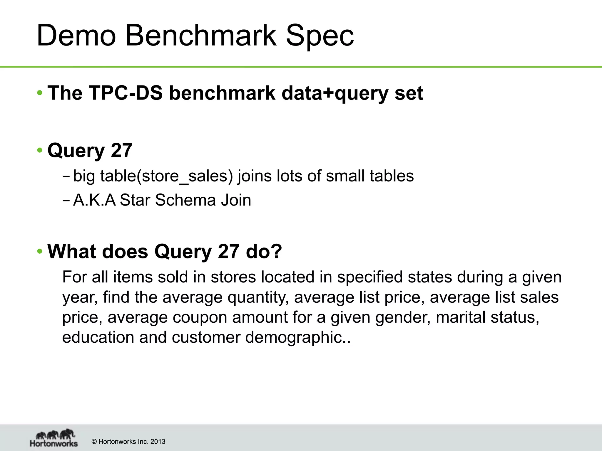 © Hortonworks Inc. 2013© Hortonworks Inc. 2013
Demo Benchmark Spec
• The TPC-DS benchmark data+query set
• Query 27
– big table(store_sales) joins lots of small tables
– A.K.A Star Schema Join
• What does Query 27 do?
For all items sold in stores located in specified states during a given
year, find the average quantity, average list price, average list sales
price, average coupon amount for a given gender, marital status,
education and customer demographic..
 