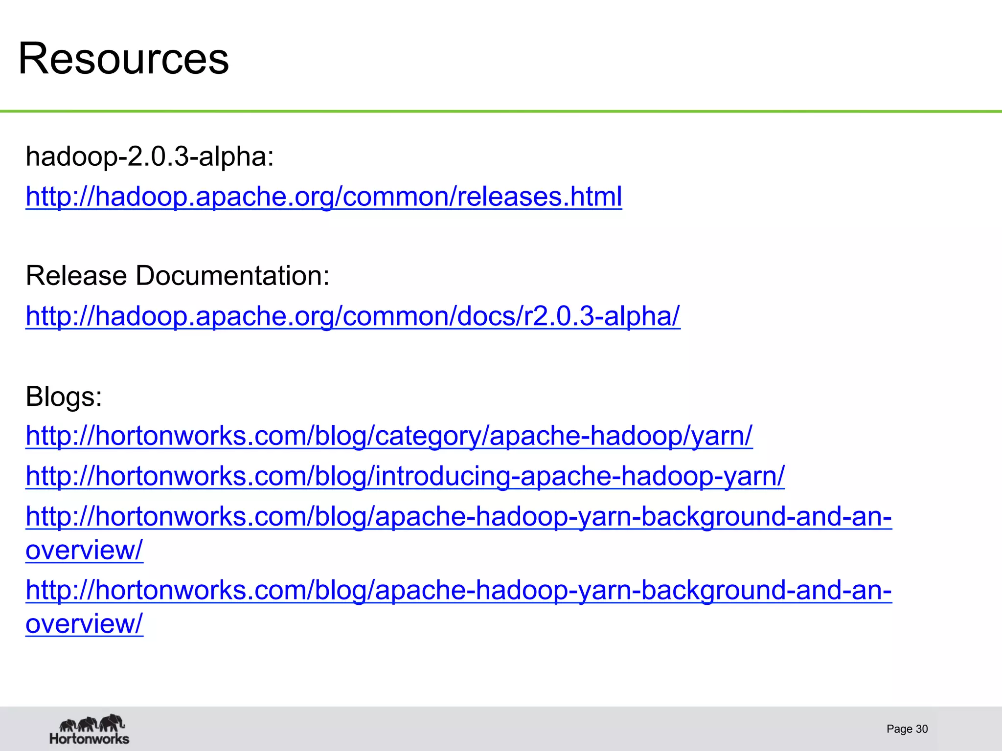 Resources
Page 30
hadoop-2.0.3-alpha:
http://hadoop.apache.org/common/releases.html
Release Documentation:
http://hadoop.apache.org/common/docs/r2.0.3-alpha/
Blogs:
http://hortonworks.com/blog/category/apache-hadoop/yarn/
http://hortonworks.com/blog/introducing-apache-hadoop-yarn/
http://hortonworks.com/blog/apache-hadoop-yarn-background-and-an-
overview/
http://hortonworks.com/blog/apache-hadoop-yarn-background-and-an-
overview/
 